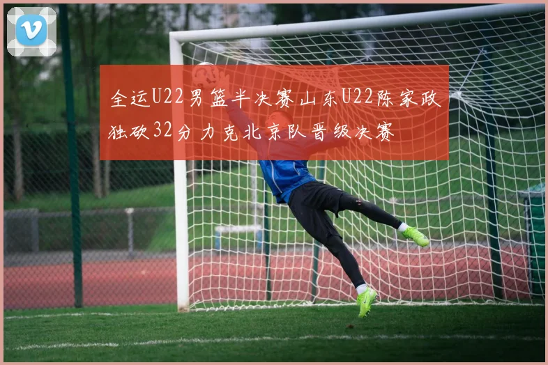 全运U22男篮半决赛山东U22陈家政独砍32分力克北京队晋级决赛