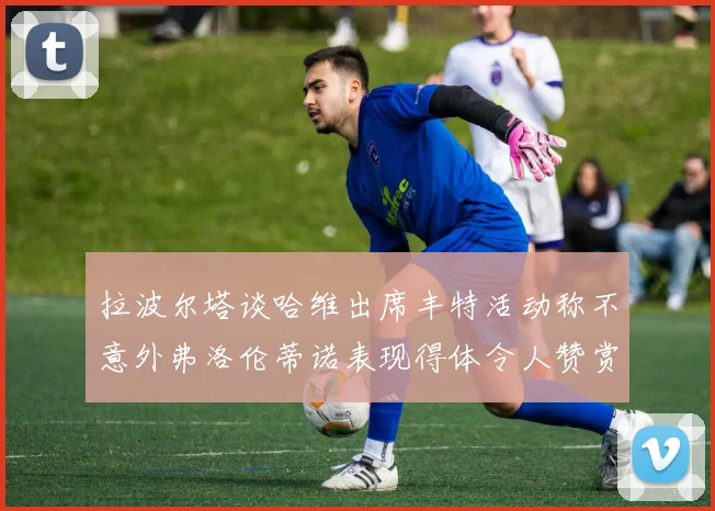 拉波尔塔谈哈维出席丰特活动称不意外弗洛伦蒂诺表现得体令人赞赏