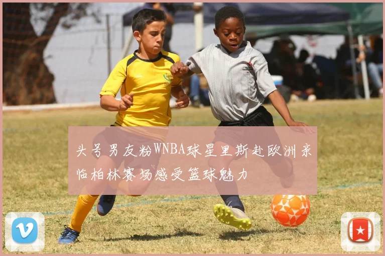 头号男友粉WNBA球星里斯赴欧洲亲临柏林赛场感受篮球魅力