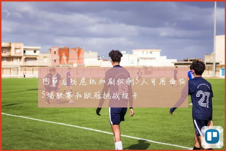 巴萨后防危机加剧仅剩5人可用面临5场联赛和欧冠挑战纽卡