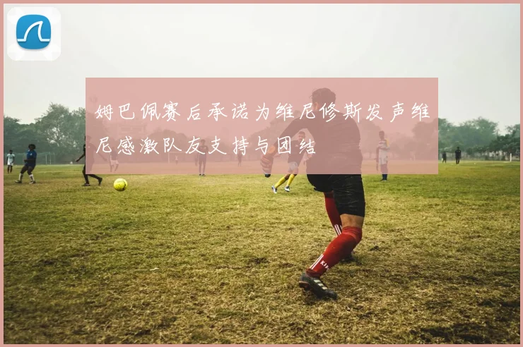 姆巴佩赛后承诺为维尼修斯发声维尼感激队友支持与团结