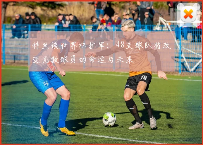 特里谈世界杯扩军：48支球队将改变无数球员的命运与未来