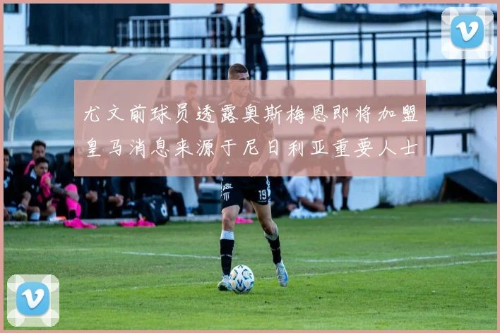 尤文前球员透露奥斯梅恩即将加盟皇马消息来源于尼日利亚重要人士