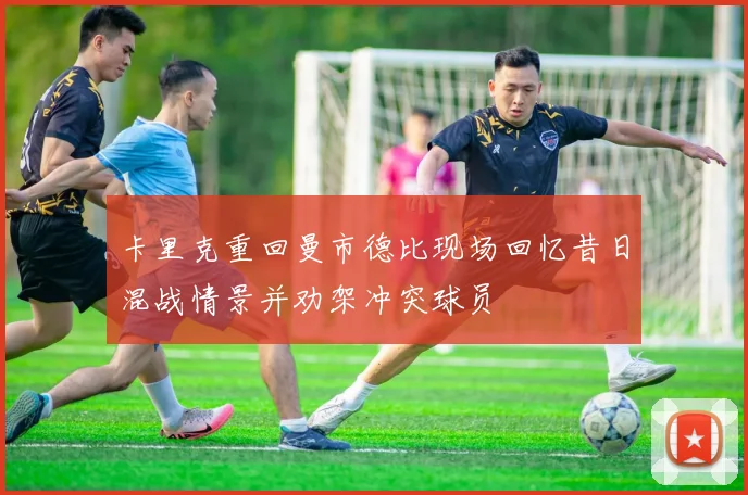 卡里克重回曼市德比现场回忆昔日混战情景并劝架冲突球员