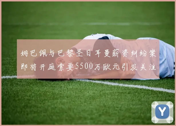 姆巴佩与巴黎圣日耳曼薪资纠纷案即将开庭索要5500万欧元引发关注