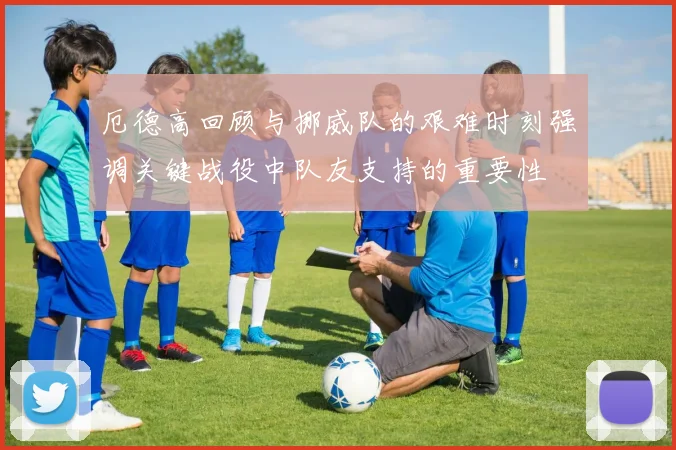 厄德高回顾与挪威队的艰难时刻强调关键战役中队友支持的重要性