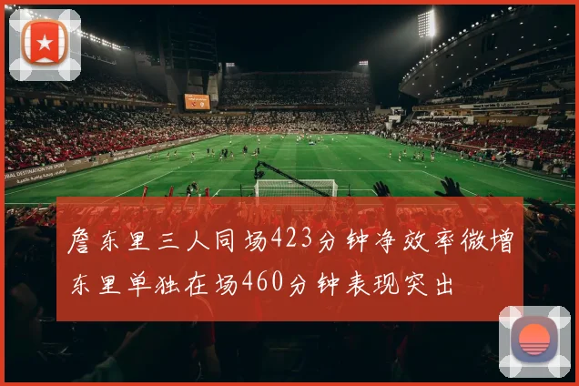 詹东里三人同场423分钟净效率微增东里单独在场460分钟表现突出