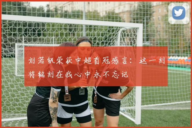 刘若钒荣获中超首冠感言：这一刻将铭刻在我心中永不忘记