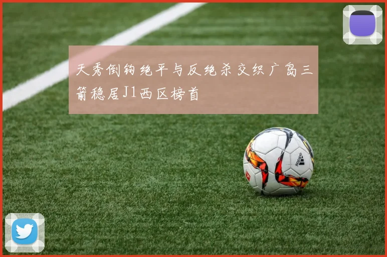 天秀倒钩绝平与反绝杀交织广岛三箭稳居J1西区榜首