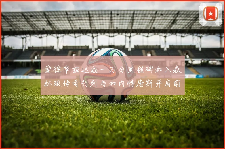 爱德华兹达成一万分里程碑加入森林狼传奇行列与加内特唐斯并肩前行