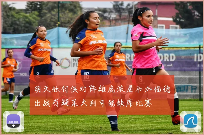 明天独行侠对阵雄鹿浓眉和加福德出战存疑莱夫利可能缺席比赛