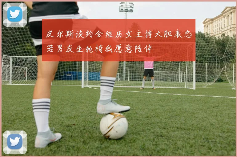 皮尔斯谈约会经历女主持大胆表态若男友坐轮椅我愿意陪伴