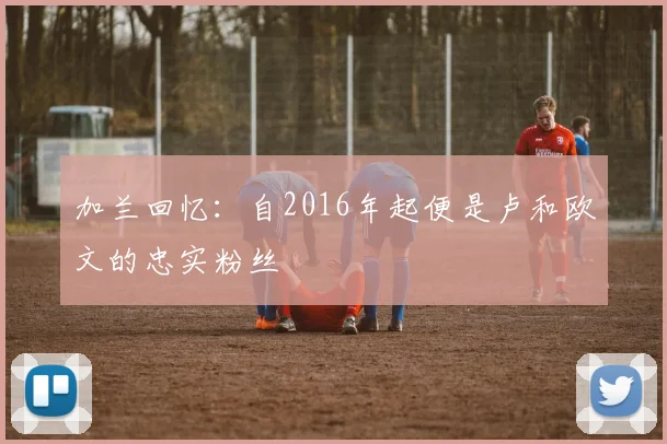 加兰回忆：自2016年起便是卢和欧文的忠实粉丝