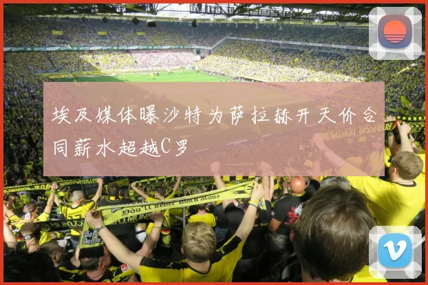 埃及媒体曝沙特为萨拉赫开天价合同薪水超越C罗