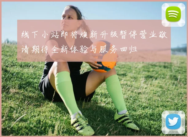线下小站即将焕新升级暂停营业敬请期待全新体验与服务回归