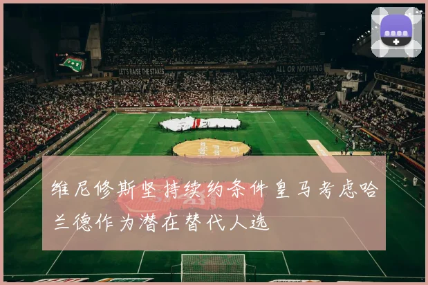 维尼修斯坚持续约条件皇马考虑哈兰德作为潜在替代人选